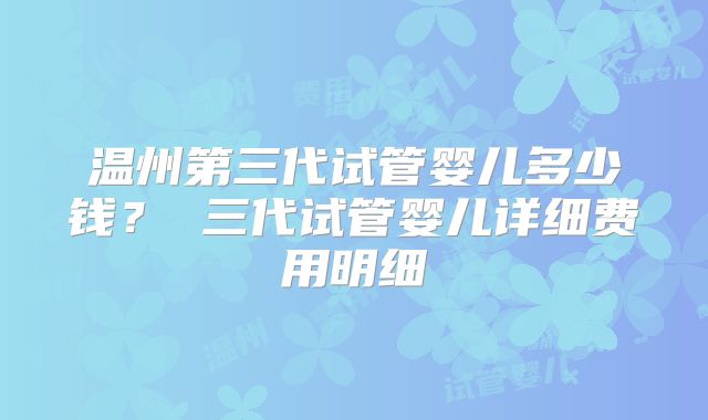 温州第三代试管婴儿多少钱? 三代试管婴儿详细费用明细
