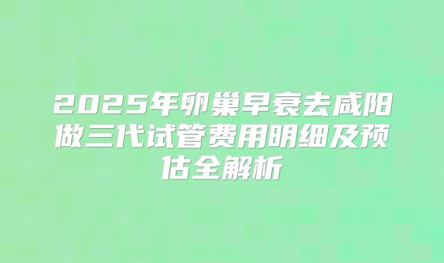 2025年卵巢早衰去咸阳做三代试管费用明细及预估全解析
