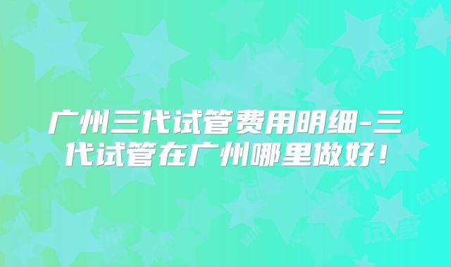 广州三代试管费用明细-三代试管在广州哪里做好！