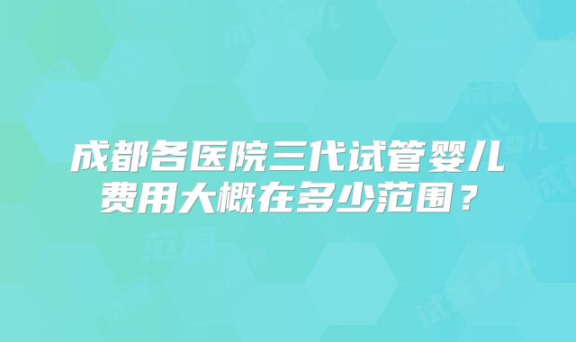 成都各医院三代试管婴儿费用大概在多少范围？