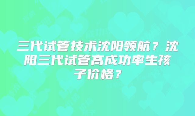 三代试管技术沈阳领航?沈阳三代试管高成功率生孩子价格?