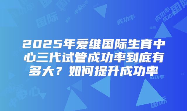2025年爱维国际生育中心三代试管成功率到底有多大?如何提升成功率