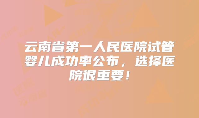 云南省第一人民医院试管婴儿成功率公布，选择医院很重要！