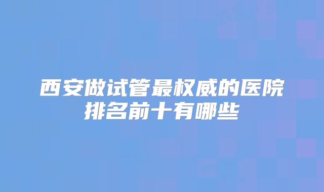 西安做试管最权威的医院排名前十有哪些