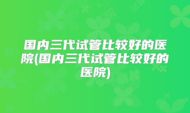 国内三代试管比较好的医院(国内三代试管比较好的医院)