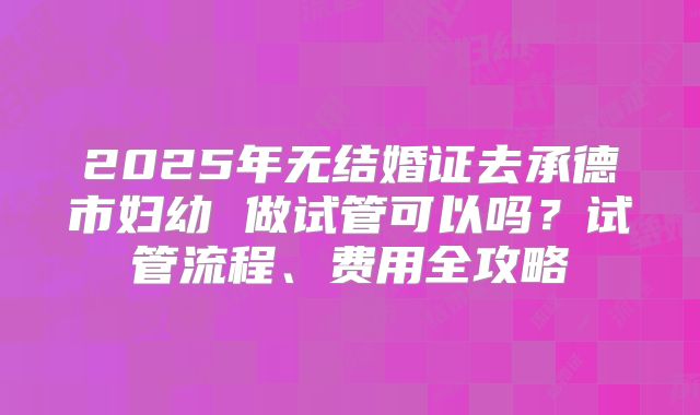 2025年无结婚证去承德市妇幼 做试管可以吗？试管流程、费用全攻略