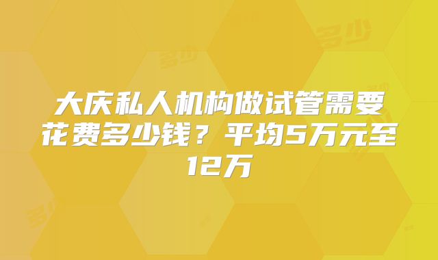 大庆私人机构做试管需要花费多少钱?平均5万元至12万
