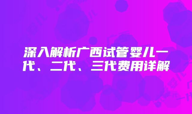 深入解析广西试管婴儿一代、二代、三代费用详解