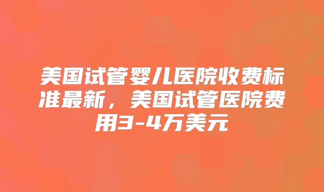 美国试管婴儿医院收费标准最新，美国试管医院费用3-4万美元