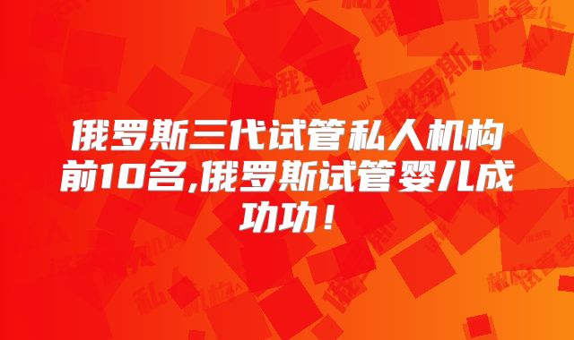 俄罗斯三代试管私人机构前10名,俄罗斯试管婴儿成功功！
