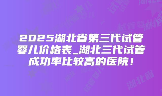 2025湖北省第三代试管婴儿价格表_湖北三代试管成功率比较高的医院!