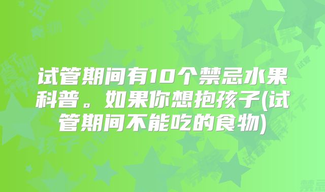 试管期间有10个禁忌水果科普。如果你想抱孩子(试管期间不能吃的食物)