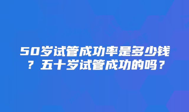 50岁试管成功率是多少钱?五十岁试管成功的吗?