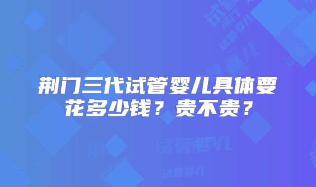 荆门三代试管婴儿具体要花多少钱？贵不贵？