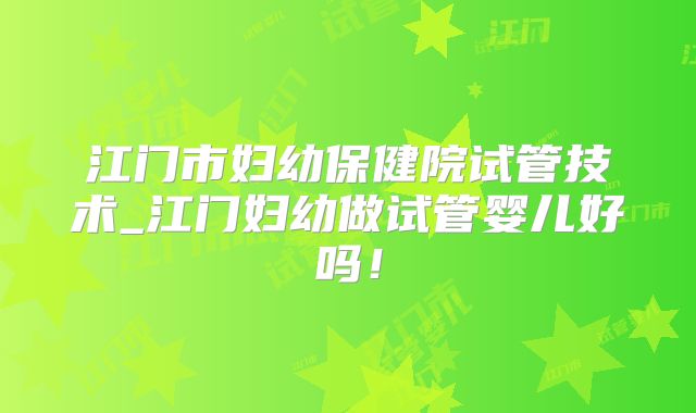 江门市妇幼保健院试管技术_江门妇幼做试管婴儿好吗！