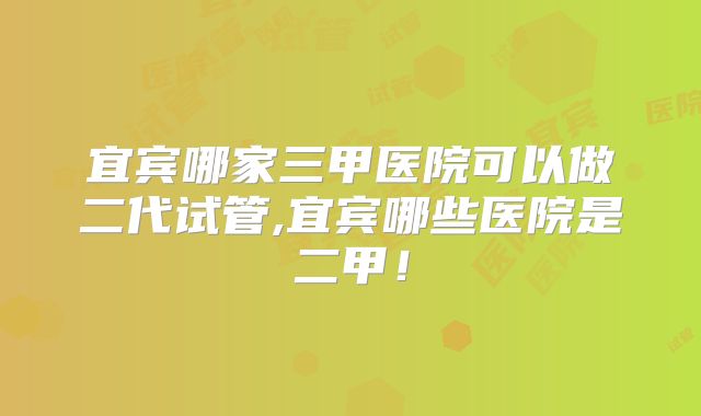 宜宾哪家三甲医院可以做二代试管,宜宾哪些医院是二甲！