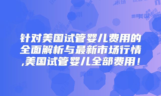 针对美国试管婴儿费用的全面解析与最新市场行情,美国试管婴儿全部费用！