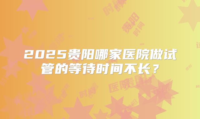 2025贵阳哪家医院做试管的等待时间不长？