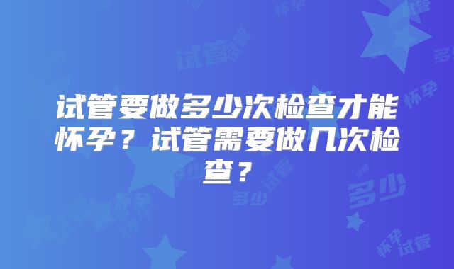 试管要做多少次检查才能怀孕？试管需要做几次检查？