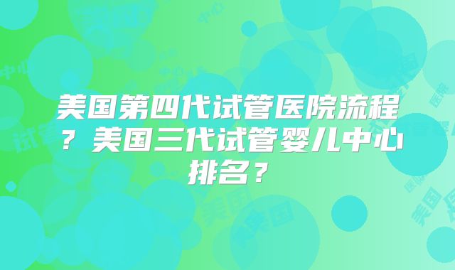 美国第四代试管医院流程？美国三代试管婴儿中心排名？