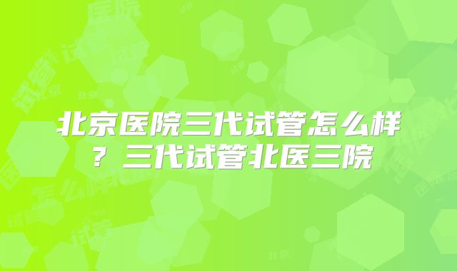 北京医院三代试管怎么样？三代试管北医三院