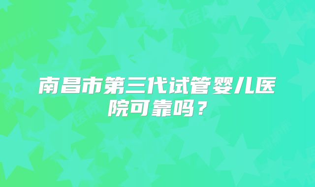 南昌市第三代试管婴儿医院可靠吗?
