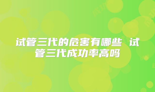 试管三代的危害有哪些 试管三代成功率高吗