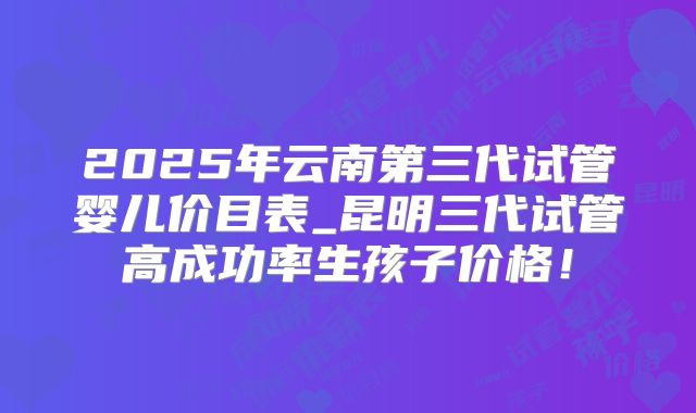 2025年云南第三代试管婴儿价目表_昆明三代试管高成功率生孩子价格！
