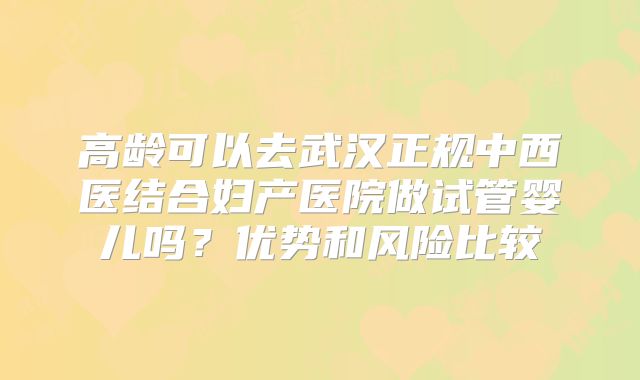 高龄可以去武汉正规中西医结合妇产医院做试管婴儿吗？优势和风险比较