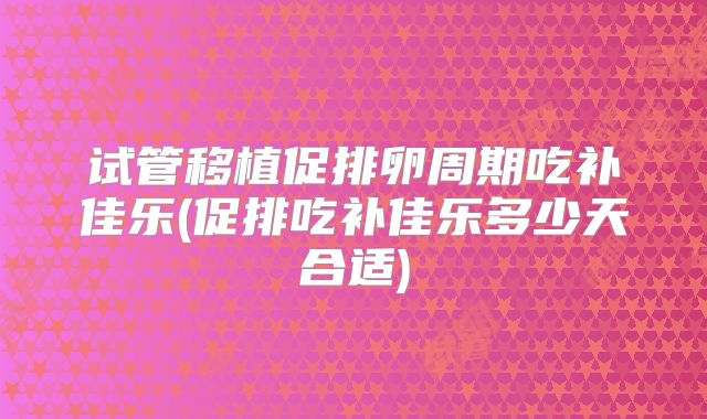 试管移植促排卵周期吃补佳乐(促排吃补佳乐多少天合适)