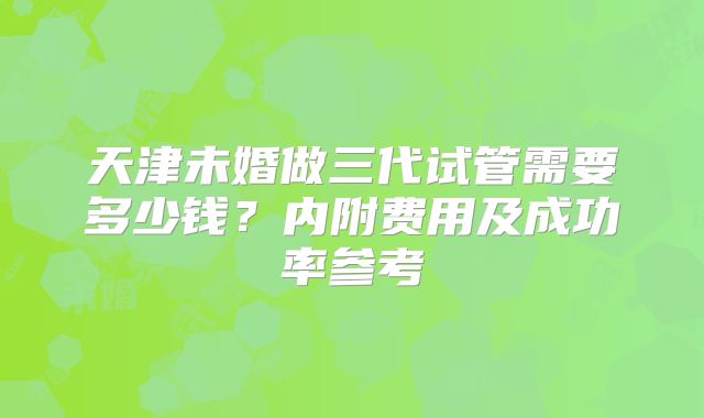 天津未婚做三代试管需要多少钱?内附费用及成功率参考