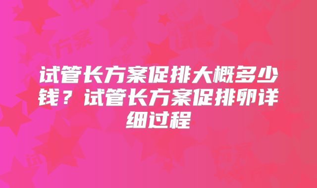 试管长方案促排大概多少钱？试管长方案促排卵详细过程