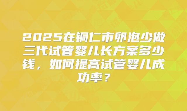2025在铜仁市卵泡少做三代试管婴儿长方案多少钱，如何提高试管婴儿成功率？