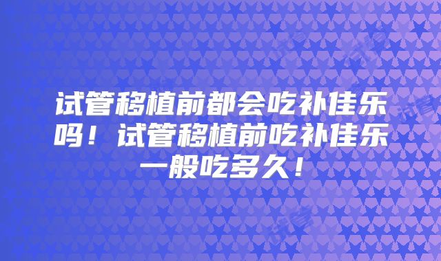 试管移植前都会吃补佳乐吗！试管移植前吃补佳乐一般吃多久！