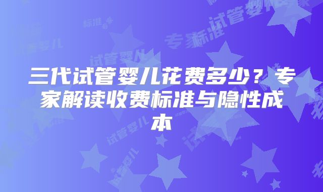 三代试管婴儿花费多少？专家解读收费标准与隐性成本