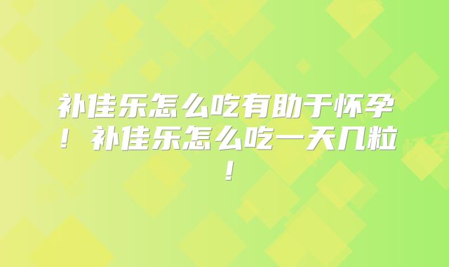 补佳乐怎么吃有助于怀孕！补佳乐怎么吃一天几粒！