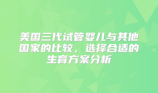 美国三代试管婴儿与其他国家的比较，选择合适的生育方案分析