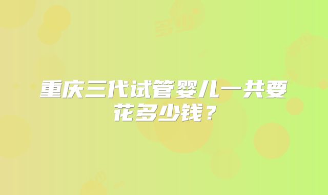 重庆三代试管婴儿一共要花多少钱?