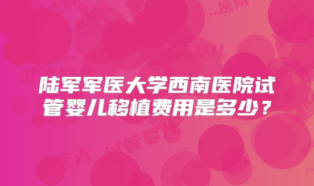 陆军军医大学西南医院试管婴儿移植费用是多少？