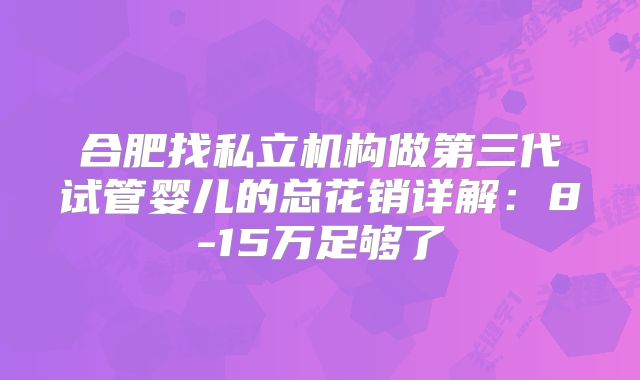 合肥找私立机构做第三代试管婴儿的总花销详解：8-15万足够了