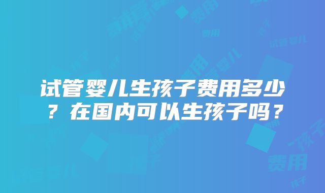 试管婴儿生孩子费用多少?在国内可以生孩子吗?