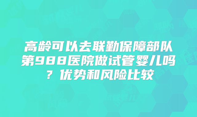 高龄可以去联勤保障部队第988医院做试管婴儿吗？优势和风险比较