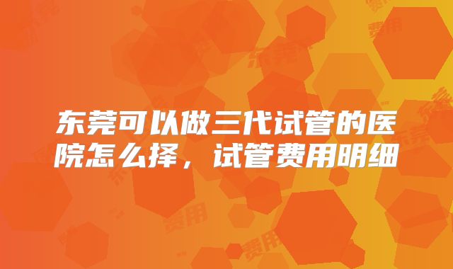 东莞可以做三代试管的医院怎么择，试管费用明细