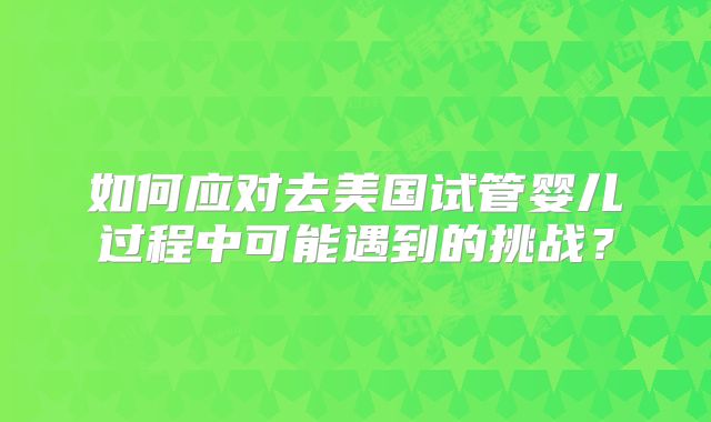 如何应对去美国试管婴儿过程中可能遇到的挑战？