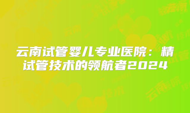 云南试管婴儿专业医院：精试管技术的领航者2024