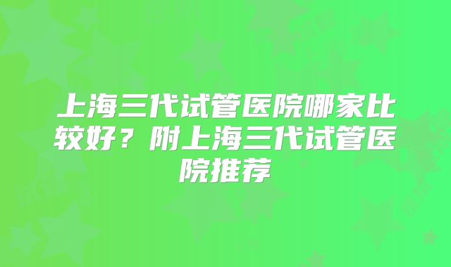 上海三代试管医院哪家比较好？附上海三代试管医院推荐