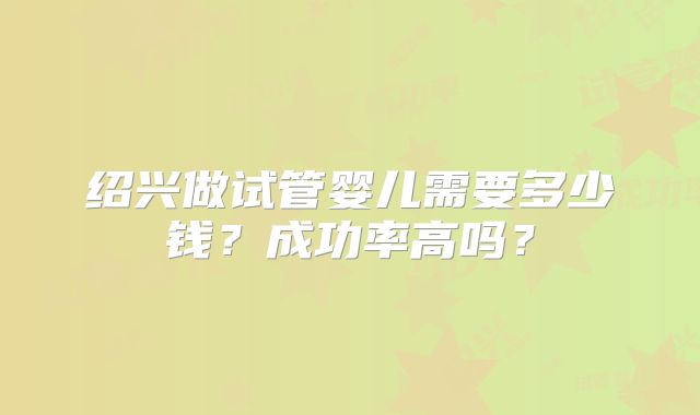 绍兴做试管婴儿需要多少钱？成功率高吗？