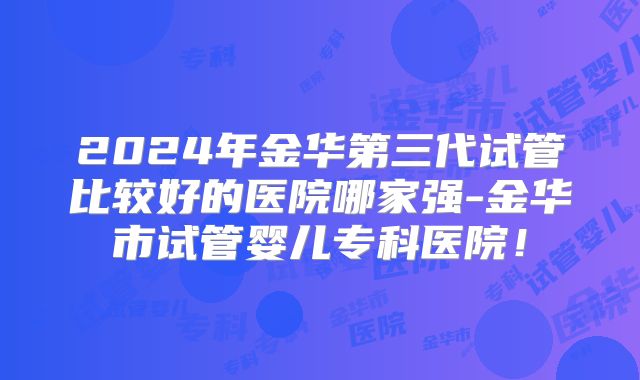 2024年金华第三代试管比较好的医院哪家强-金华市试管婴儿专科医院！