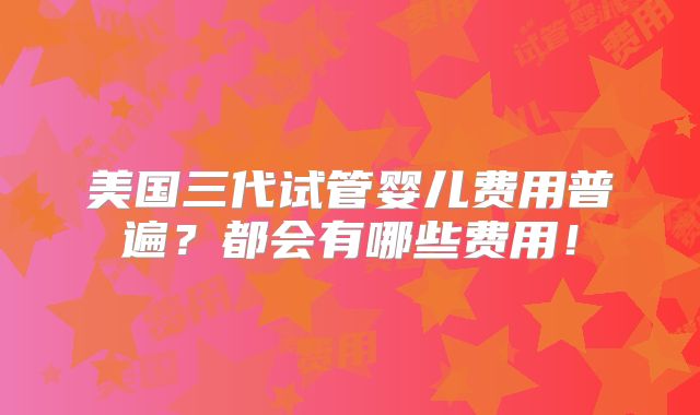 美国三代试管婴儿费用普遍？都会有哪些费用！