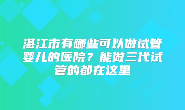 湛江市有哪些可以做试管婴儿的医院?能做三代试管的都在这里
